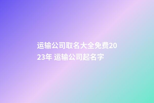 运输公司取名大全免费2023年 运输公司起名字-第1张-公司起名-玄机派